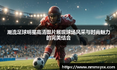 潮流足球明星高清图片展现球场风采与时尚魅力的完美结合